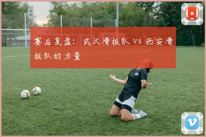 赛后复盘：武汉滑板队 vs 西安滑板队的力量